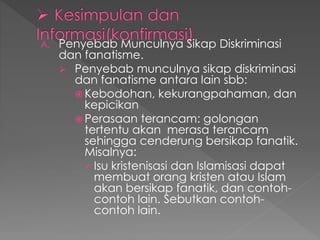 A. Penyebab Munculnya Sikap Diskriminasi
dan fanatisme.
 Penyebab munculnya sikap diskriminasi
dan fanatisme antara lain sbb:
 Kebodohan, kekurangpahaman, dan
kepicikan
 Perasaan terancam: golongan
tertentu akan merasa terancam
sehingga cenderung bersikap fanatik.
Misalnya:
 Isu kristenisasi dan Islamisasi dapat
membuat orang kristen atau Islam
akan bersikap fanatik, dan contoh-
contoh lain. Sebutkan contoh-
contoh lain.
 