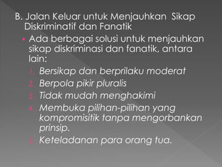 B. Jalan Keluar untuk Menjauhkan Sikap
Diskriminatif dan Fanatik
 Ada berbagai solusi untuk menjauhkan
sikap diskriminasi dan fanatik, antara
lain:
1. Bersikap dan berprilaku moderat
2. Berpola pikir pluralis
3. Tidak mudah menghakimi
4. Membuka pilihan-pilihan yang
kompromisitik tanpa mengorbankan
prinsip.
5. Keteladanan para orang tua.
 