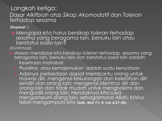 Langkah ketiga:
Dasar Alkitbiah atas Sikap Akomodatif dan Toleran
terhadap sesama
(Eksploari ):
 Mengapa kita harus bersikap toleran terhadap
sesama yang beragama lain, bersuku lain atau
berstatus sosila lain?
(Konfirmasi):
 Alasan mendasar kita bersikap toleran terhadap sesama yang
beragama lain, bersuku lain dan berstatus sosial lain adalah:
1. Kesetraan martabat.
2. Pluralitas atau kemajemukan adalah suatu kenyataan
3. Adanya perbedaan dapat membantu orang untuk
mawas diri, mengenal kekurangan dan kelebihan diri
sendiri dan orang lain; mengenal identitas diri dan
orang lain dan tidak mudah untuk menghakimi dan
mengadili orang lain. Hendaknya kita suka
mengampuni orang lain, sebagaimana Allah, Kristus
telah mengampuni kita (bdk. Mat 7:1-5; Luk 6:37-42).
 