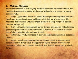 E. Methode Membaca
Tata cara membaca Al-qur’an yang disahkan oleh Nabi Muhammad SAW dan
berlaku dikalangan Ulama Qorro’ dan Ahlu ‘Ada yaitu ada empat cara yang
berlaku, yaitu :
1. Tahqiq ( ‫ﺘﺤﻘﻴﻖ‬) yaitu membaca Al-qur’an dengan menempatkan hak-hak
huruf yang semestinya (makhrajul huruf, sifat-sifat huruf, mad-qosr, dll).
Methode ini baik sekali untuk kalangan mubtadi’in (bagi yang baru belajar
membaca Al-qur’an).
2. Tartil ( ‫ﺘﺮﺘﻴﻞ‬) yaitu membaca Al-qur’an dengan pelan-pelan (tidak tergesa-
gesa) sebagaimana bacaan Muhammad Al-Qushoiri. Bacaan tartil ini belum
tentu Tahqiq tetapi tahqiq sudah pasti tartil.
3. Tadwir ( ‫ﺘﺪﻮﻴﺮ‬) yaitu membaca Al-qur’an dengan sedang (antara cepat dan
pelan).
4. Hadr ( ‫ﺤﺪﺮ‬) yaitu membaca Al-qur’an dengan cepat, semua methode
bacaan tersebut diatas wajib menggunakan tajwid dengan menyesuaikan
bacaannya (tahqiq, tartil, tadwir, atau hadrnya), bagi kita yang paling adalah
Tarqiq.
 