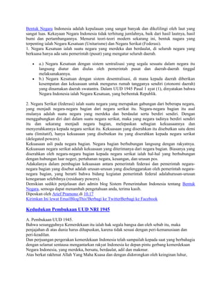 Bentuk Negara Indonesia adalah kepulauan yang sangat banyak dan dikelilingi oleh laut yang
sangat luas. Kekayaan Negara Indonesia tidak terhitung jumlahnya, baik dari hasil lautnya, hasil
bumi dan pertambangannya. Menurut teori-teori modern sekarang ini, bentuk nagara yang
terpenting ialah Negara Kesatuan (Unitarisme) dan Negara Serikat (Federasi).
1. Negara Kesatuan ialah suatu negara yang merdeka dan berdaulat, di seluruh negara yang
berkuasa hanya ada satu pemerintah (pusat) yang mengatur seluruh daerah.
a.) Negara Kesatuan dengan sistem sentralisasi yang segala sesuatu dalam negara itu
langsung diatur dan diulas oleh pemerintah pusat dan daerah-daerah tinggal
melaksanakannya.
b.) Negara Kesatuan dengan sistem desentralisasi, di mana kepada daerah diberikan
kesempatan dan kekuasaan untuk mengurus rumah tangganya sendiri (otonomi daerah)
yang dinamakan daerah swatantra. Dalam UUD 1945 Pasal 1 ayat (1), dinyatakan bahwa
Negara Indonesia ialah Negara Kesatuan, yang berbentuk Republik.
2. Negara Serikat (federasi) ialah suatu negara yang merupakan gabungan dari beberapa negara,
yang menjadi negara-negara bagian dari negara serikat itu. Negara-negara bagian itu asal
mulanya adalah suatu negara yang merdeka dan berdaulat serta berdiri sendiri. Dengan
menggabungkan diri dari dalam suatu negara serikat, maka yang negara tadinya berdiri sendiri
itu dan sekarang menjadi negara bagian, melepaskan sebagian kekuasaannya dan
menyerahkannya kepada negara serikat itu. Kekuasaan yang diserahkan itu disebutkan satu demi
satu (limitatif), hanya kekuasaan yang disebutkan itu yang diserahkan kepada negara serikat
(delegated powers).
Kekuasaan asli pada negara bagian. Negara bagian berhubungan langsung dengan rakyatnya.
Kekuasaan negara serikat adalah kekuasaan yang diterimanya dari negara bagian. Biasanya yang
diserahkan oleh negara-negara bagian kepada negara serikat ialah hal-hal yang berhubungan
dengan hubungan luar negeri, pertahanan negara, keuangan, dan urusan pos.
Adakalanya dalam pembagian kekuasaan antara pemerintah federasi dan pemerintah negaranegara bagian yang disebut adalah urusan-urusan yang diselenggarakan oleh pemerintah negaranegara bagian, yang berarti bahwa bidang kegiatan pemerintah federal adalahurusan-urusan
kenegaraan selebihnya (residuary powers).
Demikian sedikit penjelasan dari admin blog Sistem Pemerintahan Indonesia tentang Bentuk
Negara, semoga dapat menambah pengetahuan anda, terima kasih.
Diposkan oleh Arief Pramono di 10.17
Kirimkan Ini lewat EmailBlogThis!Berbagi ke TwitterBerbagi ke Facebook

Kedudukan Pembukaan UUD NRI 1945
A. Pembukaan UUD 1945.
Bahwa sesungguhnya Kemerdekaan itu ialah hak segala bangsa dan oleh sebab itu, maka
penjajahan di atas dunia harus dihapuskan, karena tidak sesuai dengan peri-kemanusiaan dan
peri-keadilan.
Dan perjuangan pergerakan kemerdekaan Indonesia telah sampailah kepada saat yang berbahagia
dengan selamat sentausa mengantarkan rakyat Indonesia ke depan pintu gerbang kemerdekaan
Negara Indonesia, yang merdeka, bersatu, berdaulat, adil dan makmur.
Atas berkat rakhmat Allah Yang Maha Kuasa dan dengan didorongkan oleh keinginan luhur,

 