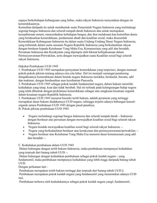 supaya berkehidupan kebangsaan yang bebas, maka rakyat Indonesia menyatakan dengan ini
kemerdekaannya.
Kemudian daripada itu untuk membentuk suatu Pemerintah Negara Indonesia yang melindungi
segenap bangsa Indonesia dan seluruh tumpah darah Indonesia dan untuk memajukan
kesejahteraan umum, mencerdaskan kehidupan bangsa, dan ikut melaksana kan ketertiban dunia
yang berdasarkan kemerdekaan, perdamaian abadi dan keadilan sosial, maka disusunlah
Kemerdekaan Kebangsaan Indonesia itu dalam suatu Undang-Undang Dasar Negara Indonesia,
yang terbentuk dalam suatu susunan Negara Republik Indonesia yang berkedaulatan rakyat
dengan berdasar kepada Ketuhanan Yang Maha Esa, Kemanusiaan yang adil dan beradab,
Persatuan Indonesia dan Kerakyatan yang dipimpin oleh hikmat kebijaksanaan dalam
Permusyawaratan/Perwakilan, serta dengan mewujudkan suatu Keadilan sosial bagi seluruh
rakyat Indonesia.
Hakekat Pembukaan UUD 1945
1. Pembukaan UUD 1945 merupakan pernyataan kemerdekaan yang terperinci, dengan memuat
pokok-pokok pikiran tentang adanya cita-cita luhur. Hal ini menjadi semangat pendorong
ditegakkannya kemerdekaan dalam bentuk negara Indonesia merdeka, berdaulat, bersatu, adil
dan makmur, dengan berdasarkan asas kerohanian Pancasila.
2. Pembukaan UUD 1945 sebagai pokok kaidah fundamental negara, dalam hukum memiliki
kedudukan yang tetap, kuat dan tidak berubah. Hal ini terletak pada kelangsungan hidup negera
yang telah dibentuk dengan proklamasi kemerdekaan sebagai satu rangkaian kesatuan organik
dalam kesatuan negara Republik Indonesia.
3. Pembukaan UUD 1945 menurut hierarki tertib hukum, adalah peraturan yang tertinggi
merupakan dasar hukum diadakannya UUD negara, sehingga terjalin adanya hubungan kausalorganik antara Pembukaan UUD 1945 dengan pasal-pasalnya.
B. Pokok pikiran pembukaan UUD 1945.
Negara melindungi segenap bangsa Indonesia dan seluruh tumpah darah Indonesia
dengan berdasar atas persatuan dengan mewujudkan keadilan sosial bagi seluruh rakyat
Indonesia.
Negara hendak mewujudkan keadilan sosial bagi seluruh rakyat Indonesia.
Negara yang berkedaulatan berdasar atas kerakyatan dan permusyawaratan/perwakilan.
Negara berdasar atas Ketuhanan Yang Maha Esa menurut dasar kemanusiaan yang adil
dan beradab.
C. Kedudukan pembukaan dalam UUD 1945
Dalam hubungan dengan tertib hukum Indonesia, maka pembukaan mempunyai kedudukan
yang terpisah dari batang tubuh UUD.
Dalam hubungan dengan kedudukan pembukaan sebagai pokok kaidah negara yang
fundamentil, maka pembukaan mempunyai kedudukan yang lebih tinggi daripada batang tubuh
UUD.
Dengan perkataan lain :
Pembukaan merupakan tertib hukum tertinggi dan terpisah dari batang tubuh UUD.
Pembukaan merupakan pokok kaidah negara yang fundamentil yang menentukan adanya UUD
itu
Pembukaan terbawa oleh kedudukannya sebagai pokok kaidah negara yang fundamentil,

 