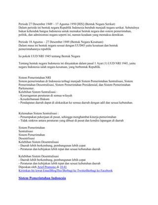 Periode 27 Desember 1949 – 17 Agustus 1950 [RIS] (Bentuk Negara Serikat)
Dalam periode ini bentuk negara Republik Indonesia berubah menjadi negara serikat. Sebetulnya
bukan kehendak bangsa Indonesia untuk memakai bentuk negara dan sistem pemerintahan,
politik, dan administrasi negara seperti ini, namun keadaan yang memaksa demikian.
Periode 18 Agustus – 27 Desember 1949 (Bentuk Negara Kesatuan)
Dalam masa ini bentuk negara sesuai dengan UUD45 yaitu kesatuan dan bentuk
pemerintahannya republik
Isi pokok UUD NRI 1945 tentang Bentuk Negara
Tentang bentuk negara Indonesia ini dinyatakan dalam pasal 1 Ayat (1) UUD NRI 1945, yaitu
negara Indonesia ialah negara kesatuan, yang berbentuk Republik.

Sistem Pemerintahan NRI
Sistem pemerintahan di Indonesia terbagi menjadi Sistem Pemerintahan Sentralisasi, Sistem
Pemerintahan Desentralisasi, Sistem Pemerintahan Presidensial, dan Sistem Pemerintahan
Parlementer.
Kelebihan Sistem Sentralisasi :
- Keseragaman peraturan di semua wilayah
- Kesederhanaan Hukum
- Pendapatan daerah dapat di alokasikan ke semua daerah dengan adil dan sesuai kebutuhan.

Kelemahan Sistem Sentralisasi :
- Penumpukan pekerjaan di pusat, sehingga menghambat kinerja pemerintahan
- Tidak sinkron antara peraturan yang dibuat di pusat dan kondisi lapangan di daerah
Sistem Pemerintahan
Sentralisasi
Sistem Pemerintahan
Desentrlisasi
Kelebihan Sistem Desentralisasi
- Daerah lebih berkembang, pembangunan lebih cepat
- Peraturan dan kebijakan lebih tepat dan sesuai kebutuhan daerah
Kelebihan Sistem Desentralisasi
- Daerah lebih berkembang, pembangunan lebih cepat
- Peraturan dan kebijakan lebih tepat dan sesuai kebutuhan daerah
Diposkan oleh Arief Pramono di 10.41
Kirimkan Ini lewat EmailBlogThis!Berbagi ke TwitterBerbagi ke Facebook

Sistem Pemerintahan Indonesia

 