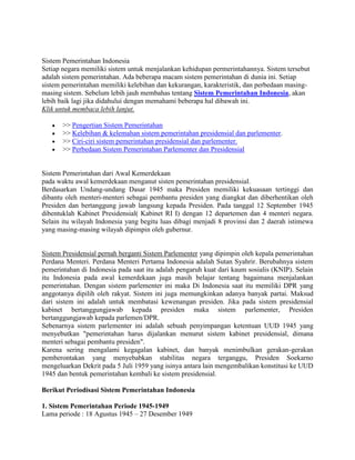 Sistem Pemerintahan Indonesia
Setiap negara memiliki sistem untuk menjalankan kehidupan permerintahannya. Sistem tersebut
adalah sistem pemerintahan. Ada beberapa macam sistem pemerintahan di dunia ini. Setiap
sistem pemerintahan memiliki kelebihan dan kekurangan, karakteristik, dan perbedaan masingmasing sistem. Sebelum lebih jauh membahas tentang Sistem Pemerintahan Indonesia, akan
lebih baik lagi jika didahului dengan memahami beberapa hal dibawah ini.
Klik untuk membaca lebih lanjut.
>> Pengertian Sistem Pemerintahan
>> Kelebihan & kelemahan sistem pemerintahan presidensial dan parlementer.
>> Ciri-ciri sistem pemerintahan presidensial dan parlementer.
>> Perbedaan Sistem Pemerintahan Parlementer dan Presidensial

Sistem Pemerintahan dari Awal Kemerdekaan
pada waktu awal kemerdekaan menganut sisten pemerintahan presidensial.
Berdasarkan Undang-undang Dasar 1945 maka Presiden memiliki kekuasaan tertinggi dan
dibantu oleh menteri-menteri sebagai pembantu presiden yang diangkat dan diberhentikan oleh
Presiden dan bertanggung jawab langsung kepada Presiden. Pada tanggal 12 September 1945
dibentuklah Kabinet Presidensial( Kabinet RI I) dengan 12 departemen dan 4 menteri negara.
Selain itu wilayah Indonesia yang begitu luas dibagi menjadi 8 provinsi dan 2 daerah istimewa
yang masing-masing wilayah dipimpin oleh gubernur.

Sistem Presidensial pernah berganti Sistem Parlementer yang dipimpin oleh kepala pemerintahan
Perdana Menteri. Perdana Menteri Pertama Indonesia adalah Sutan Syahrir. Berubahnya sistem
pemerintahan di Indonesia pada saat itu adalah pengaruh kuat dari kaum sosialis (KNIP). Selain
itu Indonesia pada awal kemerdekaan juga masih belajar tentang bagaimana menjalankan
pemerintahan. Dengan sistem parlementer ini maka Di Indonesia saat itu memiliki DPR yang
anggotanya dipilih oleh rakyat. Sistem ini juga memungkinkan adanya banyak partai. Maksud
dari sistem ini adalah untuk membatasi kewenangan presiden. Jika pada sistem presidensial
kabinet bertanggungjawab kepada presiden maka sistem parlementer, Presiden
bertanggungjawab kepada parlemen/DPR.
Sebenarnya sistem parlementer ini adalah sebuah penyimpangan ketentuan UUD 1945 yang
menyebutkan "pemerintahan harus dijalankan menurut sistem kabinet presidensial, dimana
menteri sebagai pembantu presiden".
Karena sering mengalami kegagalan kabinet, dan banyak menimbulkan gerakan-gerakan
pemberontakan yang menyebabkan stabilitas negara terganggu, Presiden Soekarno
mengeluarkan Dekrit pada 5 Juli 1959 yang isinya antara lain mengembalikan konstitusi ke UUD
1945 dan bentuk pemerintahan kembali ke sistem presidensial.
Berikut Periodisasi Sistem Pemerintahan Indonesia
1. Sistem Pemerintahan Periode 1945-1949
Lama periode : 18 Agustus 1945 – 27 Desember 1949

 