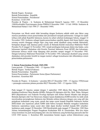 Bentuk Negara : Kesatuan
Bentuk Pemerintahan : Republik
Sistem Pemerintahan : Presidensial
Konstitusi : UUD 1945
Presiden & Wapres : Ir. Soekarno & Mohammad Hatta(18 Agustus 1945 - 19 Desember
1948)Syafruddin Prawiranegara (ketua PDRI)(19 Desember 1948 - 13 Juli 1949)Ir. Soekarno &
Mohammad Hatta(13 Juli 1949 27 - Desember 1949)

Pernyataan van Mook untuk tidak berunding dengan Soekarno adalah salah satu faktor yang
memicu perubahan sistem pemerintahan dari presidensiil menjadi parlementer. Gelagat ini sudah
terbaca oleh pihak Republik Indonesia, karena itu sehari sebelum kedatangan Sekutu, tanggal 14
November 1945, Soekarno sebagai kepala pemerintahan republik diganti oleh Sutan Sjahrir yang
seorang sosialis dianggap sebagai figur yang tepat untuk dijadikan ujung tombak diplomatik,
bertepatan dengan naik daunnya partai sosialis di Belanda.Setelah munculnya Maklumat Wakil
Presiden No.X tanggal 16 November 1945, terjadi pembagian kekuasaan dalam dua badan, yaitu
kekuasaan legislatif dijalankan oleh Komite Nasional Indonesia Pusat (KNIP) dan kekuasaankekuasaan lainnya masih tetap dipegang oleh presiden sampai tanggal 14 November 1945.
Dengan keluarnya Maklumat Pemerintah 14 November 1945, kekuasaan eksekutif yang semula
dijalankan oleh presiden beralih ke tangan menteri sebagai konsekuensi dari dibentuknya sistem
pemerintahan parlementer.

2. Sistem Pemerintahan Periode 1949-1950
Lama periode : 27 Desember 1949 – 15 Agustus 1950
Bentuk Negara : Serikat (Federasi)
Bentuk Pemerintahan : Republik
Sistem Pemerintahan : Parlementer Semu (Quasi Parlementer)
Konstitusi : Konstitusi RIS
Presiden & Wapres : Ir.Soekarno = presiden RIS (27 Desember 1949 - 15 Agustus 1950)Assaat
= pemangku sementara jabatan presiden RI(27 Desember 1949 - 15 Agustus 1950)

Pada tanggal 23 Agustus sampai dengan 2 september 1949 dikota Den Hagg (Netherland)
diadakan konferensi Meja Bundar (KMB). Delegasi RI dipimpin oleh Drs. Moh. Hatta, Delegasi
BFO (Bijeenkomst voor Federale Overleg) dipimpin oleh Sultan Hamid Alkadrie dan delegasi
Belanda dipimpin olah Van Harseveen.Adapun tujuan diadakannya KMB tersebut itu ialah untuk
meyelesaikan persengketaan Indonesia dan Belanda selekas-lekasnya dengan cara yang adil dan
pengakuan kedaulatan yang nyata, penuh dan tanpa syarat kepada Republik Indonesia Serikat
(RIS).Salah satu keputusan pokok KMB ialah bahwa kerajaan Balanda mengakui kedaulatan
Indonesia sepenuhnya tanpa syarat dam tidak dapat dicabut kembali kepada RIS selambatlambatnya pada tanggal 30 Desember 1949.Demikianlah pada tanggal 27 Desember 1949 Ratu
Juliana menandatangani Piagam Pengakuan Kedaulatan RIS di Amesterdam. Bila kita tinjau
isinya konstitusi itu jauh menyimpang dari cita-cita Indonesia yang berideologi pancasila dan ber
UUD 1945 karena :1. Konstitusi RIS menentukan bentuk negara serikat (federalisme) yang

 