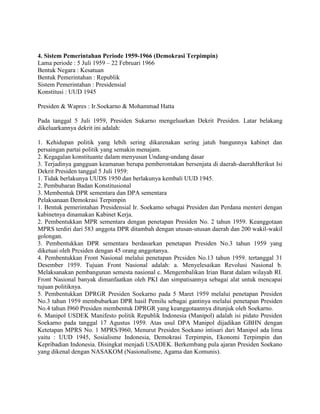 4. Sistem Pemerintahan Periode 1959-1966 (Demokrasi Terpimpin)
Lama periode : 5 Juli 1959 – 22 Februari 1966
Bentuk Negara : Kesatuan
Bentuk Pemerintahan : Republik
Sistem Pemerintahan : Presidensial
Konstitusi : UUD 1945
Presiden & Wapres : Ir.Soekarno & Mohammad Hatta
Pada tanggal 5 Juli 1959, Presiden Sukarno mengeluarkan Dekrit Presiden. Latar belakang
dikeluarkannya dekrit ini adalah:
1. Kehidupan politik yang lebih sering dikarenakan sering jatuh bangunnya kabinet dan
persaingan partai politik yang semakin menajam.
2. Kegagalan konstituante dalam menyusun Undang-undang dasar
3. Terjadinya gangguan keamanan berupa pemberontakan bersenjata di daerah-daerahBerikut Isi
Dekrit Presiden tanggal 5 Juli 1959:
1. Tidak berlakunya UUDS 1950 dan berlakunya kembali UUD 1945.
2. Pembubaran Badan Konstitusional
3. Membentuk DPR sementara dan DPA sementara
Pelaksanaan Demokrasi Terpimpin
1. Bentuk pemerintahan Presidensial Ir. Soekamo sebagai Presiden dan Perdana menteri dengan
kabinetnya dinamakan Kabinet Kerja.
2. Pembentukkan MPR sementara dengan penetapan Presiden No. 2 tahun 1959. Keanggotaan
MPRS terdiri dari 583 anggota DPR ditambah dengan utusan-utusan daerah dan 200 wakil-wakil
golongan.
3. Pembentukkan DPR sementara berdasarkan penetapan Presiden No.3 tahun 1959 yang
diketuai oleh Prcsiden dengan 45 orang anggotanya.
4. Pembentukkan Front Nasional melalui penetapan Prcsiden No.13 tahun 1959. tertanggal 31
Desember 1959. Tujuan Front Nasional adalah: a. Menyelesaikan Revolusi Nasional b.
Melaksanakan pembangunan semesta nasional c. Mengembalikan Irian Barat dalam wilayah RI.
Front Nasional banyak dimanfaatkan oleh PKI dan simpatisannya sebagai alat untuk mencapai
tujuan politiknya.
5. Pembentukkan DPRGR Presiden Soekarno pada 5 Maret 1959 melalui penetapan Presiden
No.3 tahun 1959 membubarkan DPR hasil Pemilu sebagai gantinya melalui penetapan Presiden
No.4 tahun I960 Presiden membentuk DPRGR yang keanggotaannya ditunjuk oleh Soekarno.
6. Manipol USDEK Manifesto politik Republik Indonesia (Manipol) adalah isi pidato Presiden
Soekarno pada tanggal 17 Agustus 1959. Atas usul DPA Manipol dijadikan GBHN dengan
Ketetapan MPRS No. 1 MPRS/I960, Menurut Presiden Soekano intisari dari Manipol ada lima
yaitu : UUD 1945, Sosialisme Indonesia, Demokrasi Terpimpin, Ekonomi Terpimpin dan
Kepribadian Indonesia. Disingkat menjadi USADEK. Berkembang pula ajaran Presiden Soekano
yang dikenal dengan NASAKOM (Nasionalisme, Agama dan Komunis).

 