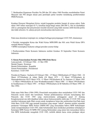 7. Berdasarkan Keputusan Presiden No.200 dan 201 tahun 1960 Presiden membubarkan Partai
Masyumi dan PSI dengan alasan para pemimpin partai tersebut mendukung pemberontakan
PRRI/Permesta.

Keadaan Ekonomi Mengalami Krisis, terjadi kegagalan produksi hampir di semua sektor. Pada
tahun 1965 inflasi mencapai 65 %, kenaikan harga-harga antara 200-300 %. Hal ini disebabkan
oleh a). penanganan dan penyelesaian masalah ekonomi yang tidak rasional, lebih bersifat politis
dan tidak terkontro. b). adanya proyek merealisasikan dan kontroversi.

Pada masa demokrasi terpimpin ini, terdapat berbagai penyimpangan UUD 1945, diantaranya:
• Presiden mengangkat Ketua dan Wakil Ketua MPR/DPR dan MA serta Wakil Ketua DPA
menjadi Menteri Negara
• MPRS menetapkan Soekarno sebagai presiden seumur hidup
• Pemberontakan Partai Komunis Indonesia melalui Gerakan 30 September Partai Komunis
Indonesia

5. Sistem Pemerintahan Periode 1966-1998 (Orde Baru)
Lama periode : 22 Februari 1966 – 21 Mei 1998
Bentuk Negara : Kesatuan
Bentuk Pemerintahan : Republik
Sistem Pemerintahan : Presidensial
Konstitusi : UUD 1945
Presiden & Wapres : Soeharto (22 Februari 1966 – 27 Maret 1968)Soeharto (27 Maret 1968 – 24
Maret 1973)Soeharto & Adam Malik (24 Maret 1973 – 23 Maret 1978)Soeharto &
Hamengkubuwono IX(23 Maret 1978 –11 Maret 1983)Soeharto & Try Sutrisno (11 Maret 1983
– 11 Maret 1988)Soeharto & Umar Wirahadikusumah(11 Maret 1988 – 11 Maret 1993)Soeharto
& Soedharmono (11 Maret 1993 – 10 Maret 1998)Soeharto & BJ Habiebie (10 Maret 1998– 21
Mei 1998)

Pada masa Orde Baru (1966-1998), Pemerintah menyatakan akan menjalankan UUD 1945 dan
Pancasila secara murni dan konsekuen. Namun pelaksanaannya ternyata menyimpang dari
Pancasila dan UUD 1945 yang murni,terutama pelanggaran pasal 23 (hutang
Konglomerat/private debt dijadikan beban rakyat Indonesia/public debt) dan 33 UUD 1945 yang
memberi kekuasaan pada fihak swasta untuk menghancur hutan dan sumberalam kita.Pada masa
Orde Baru, UUD 1945 juga menjadi konstitusi yang sangat "sakral", diantara melalui sejumlah
peraturan:• Ketetapan MPR Nomor I/MPR/1983 yang menyatakan bahwa MPR berketetapan
untuk mempertahankan UUD 1945, tidak berkehendak akan melakukan perubahan terhadapnya•
Ketetapan MPR Nomor IV/MPR/1983 tentang Referendum yang antara lain menyatakan bahwa
bila MPR berkehendak mengubah UUD 1945, terlebih dahulu harus minta pendapat rakyat

 