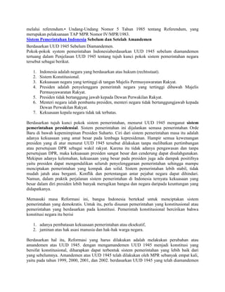 melalui referendum.• Undang-Undang Nomor 5 Tahun 1985 tentang Referendum, yang
merupakan pelaksanaan TAP MPR Nomor IV/MPR/1983.
Sistem Pemerintahan Indonesia Sebelum dan Setelah Amandemen
Berdasarkan UUD 1945 Sebelum Diamandemen.
Pokok-pokok system pemerintahan Indonesiaberdasarkan UUD 1945 sebelum diamandemen
tertuang dalam Penjelasan UUD 1945 tentang tujuh kunci pokok sistem pemerintahan negara
tersebut sebagai berikut.
1.
2.
3.
4.

Indonesia adalah negara yang berdasarkan atas hukum (rechtsstaat).
Sistem Konstitusional.
Kekuasaan negara yang tertinggi di tangan Majelis Permusyawaratan Rakyat.
Presiden adalah penyelenggara pemerintah negara yang tertinggi dibawah Majelis
Permusyawaratan Rakyat.
5. Presiden tidak bertanggung jawab kepada Dewan Perwakilan Rakyat.
6. Menteri negara ialah pembantu presiden, menteri negara tidak bertanggungjawab kepada
Dewan Perwakilan Rakyat.
7. Kekuasaan kepala negara tidak tak terbatas.
Berdasarkan tujuh kunci pokok sistem pemerintahan, menurut UUD 1945 menganut sistem
pemerintahan presidensial. Sistem pemerintahan ini dijalankan semasa pemerintahan Orde
Baru di bawah kepemimpinan Presiden Suharto. Ciri dari sistem pemerintahan masa itu adalah
adanya kekuasaan yang amat besar pada lembaga kepresidenan. Hampir semua kewenangan
presiden yang di atur menurut UUD 1945 tersebut dilakukan tanpa melibatkan pertimbangan
atau persetujuan DPR sebagai wakil rakyat. Karena itu tidak adanya pengawasan dan tanpa
persetujuan DPR, maka kekuasaan presiden sangat besar dan cenderung dapat disalahgunakan.
Mekipun adanya kelemahan, kekuasaan yang besar pada presiden juga ada dampak positifnya
yaitu presiden dapat mengendalikan seluruh penyelenggaraan pemerintahan sehingga mampu
menciptakan pemerintahan yang kompak dan solid. Sistem pemerintahan lebih stabil, tidak
mudah jatuh atau berganti. Konflik dan pertentangan antar pejabat negara dapat dihindari.
Namun, dalam praktik perjalanan sistem pemerintahan di Indonesia ternyata kekuasaan yang
besar dalam diri presiden lebih banyak merugikan bangsa dan negara daripada keuntungan yang
didapatkanya.
Memasuki masa Reformasi ini, bangsa Indonesia bertekad untuk menciptakan sistem
pemerintahan yang demokratis. Untuk itu, perlu disusun pemerintahan yang konstitusional atau
pemerintahan yang berdasarkan pada konstitusi. Pemerintah konstitusional bercirikan bahwa
konstitusi negara itu berisi
1. adanya pembatasan kekuasaan pemerintahan atau eksekutif,
2. jaminan atas hak asasi manusia dan hak-hak warga negara.
Berdasarkan hal itu, Reformasi yang harus dilakukan adalah melakukan perubahan atau
amandemen atas UUD 1945. dengan mengamandemen UUD 1945 menjadi konstitusi yang
bersifat konstitusional, diharapkan dapat terbentuk sistem pemerintahan yang lebih baik dari
yang sebelumnya. Amandemen atas UUD 1945 telah dilakukan oleh MPR sebanyak empat kali,
yaitu pada tahun 1999, 2000, 2001, dan 2002. berdasarkan UUD 1945 yang telah diamandemen

 