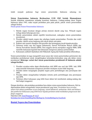 itulah

menjadi

pedoman

bagi

sistem

pemerintaha

Indonesia

sekarang

ini.

Sistem Pemerintahan Indonesia Berdasarkan UUD 1945 Setelah Diamandemen
Setelah dilakukan amandemen terhadap konstitusi Indonesia, Undang-undang dasar Negara
Indonesia tahun 1945, maka terjadi perubahan pula pada pokok, pokok sistem pemerintahan
sebagai berikut
Pokok-pokok Sistem Pemerintahan Indonesia
1. Bentuk negara kesatuan dengan prinsip otonomi daerah yang luas. Wilayah negara
terbagi dalam beberapa provinsi.
2. Bentuk pemerintahan adalah republik konstitusional, sedangkan sistem pemerintahan
presidensial.
3. Presiden adalah kepala negara dan sekaligus kepala pemerintahan. Presiden dan wakil
presiden dipilih secara langsung oleh rakyat dalam satu paket.
4. Kabinet atau menteri diangkat oleh presiden dan bertanggung jawab kepada presiden.
5. Parlemen terdiri atas dua bagian (bikameral), Dewan Perwakilan Rakyat (DPR) dan
Dewan Perwakilan Daerah (DPD). Para anggota dewan merupakan anggota MPR. DPR
memiliki kekuasaan legislatif dan kekuasaan mengawasi jalannya pemerintahan.
6. Kekuasaan yudikatif dijalankan oleh Makamah Agung dan badan peradilan dibawahnya.
Sistem pemerintahan ini juga mengambil unsur-unsur dari sistem pemerintahan parlementer dan
melakukan pembaharuan untuk menghilangkan kelemahan-kelemahan yang ada dalam sistem
presidensial. Beberapa variasi dari sistem pemerintahan presidensial di Indonesia adalah
sebagai berikut;
1. Presiden sewaktu-waktu dapat diberhentikan oleh MPR atas usul dari DPR. Jadi, DPR
tetap memiliki kekuasaan mengawasi presiden meskipun secara tidak langsung.
2. Presiden dalam mengangkat penjabat negara perlu pertimbangan atau persetujuan dari
DPR.
3. Presiden dalam mengeluarkan kebijakan tertentu perlu pertimbangan atau persetujuan
dari DPR.
4. Parlemen diberi kekuasaan yang lebih besar dalam hal membentuk undang-undang dan
hak budget (anggaran)
Dengan demikian, ada perubahan-perubahan baru dalam sistem pemerintahan Indonesia. Hal itu
diperuntukan dalam memperbaiki sistem presidensial yang lama. Perubahan baru tersebut,
antara lain adanya pemilihan secara langsung, sistem bikameral, mekanisme cheks and balance,
dan pemberian kekuasaan yang lebih besar kepada parlemen untuk melakukan pengawasan dan
fungsi anggaran.
Diposkan oleh Arief Pramono di 10.27
Kirimkan Ini lewat EmailBlogThis!Berbagi ke TwitterBerbagi ke Facebook

Bentuk Negara dan Pemerintahan

 