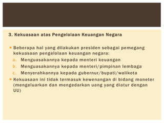 3. Kekuasaan atas Pengelolaan Keuangan Negara
 Beberapa hal yang dilakukan presiden sebagai pemegang
kekuasaan pengelolaan keuangan negara:
a. Menguasakannya kepada menteri keuangan
b. Menguasakannya kepada menteri/pimpinan lembaga
c. Menyerahkannya kepada gubernur/bupati/walikota
 Kekuasaan ini tidak termasuk kewenangan di bidang moneter
(mengeluarkan dan mengedarkan uang yang diatur dengan
UU)
 