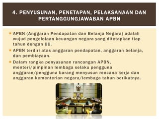  APBN (Anggaran Pendapatan dan Belanja Negara) adalah
wujud pengelolaan keuangan negara yang ditetapkan tiap
tahun dengan UU.
 APBN terdiri atas anggaran pendapatan, anggaran belanja,
dan pembiayaan.
 Dalam rangka penyusunan rancangan APBN,
menteri/pimpinan lembaga selaku pengguna
anggaran/pengguna barang menyusun rencana kerja dan
anggaran kementerian negara/lembaga tahun berikutnya.
4. PENYUSUNAN, PENETAPAN, PELAKSANAAN DAN
PERTANGGUNGJAWABAN APBN
 