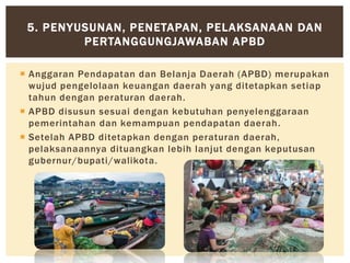  Anggaran Pendapatan dan Belanja Daerah (APBD) merupakan
wujud pengelolaan keuangan daerah yang ditetapkan setiap
tahun dengan peraturan daerah.
 APBD disusun sesuai dengan kebutuhan penyelenggaraan
pemerintahan dan kemampuan pendapatan daerah.
 Setelah APBD ditetapkan dengan peraturan daerah,
pelaksanaannya dituangkan lebih lanjut dengan keputusan
gubernur/bupati/walikota.
5. PENYUSUNAN, PENETAPAN, PELAKSANAAN DAN
PERTANGGUNGJAWABAN APBD
 
