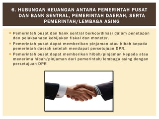  Pemerintah pusat dan bank sentral berkoordinasi dalam penetapan
dan pelaksanaan kebijakan fiskal dan moneter.
 Pemerintah pusat dapat memberikan pinjaman atau hibah kepada
pemerintah daerah setelah mendapat persetujuan DPR.
 Pemerintah pusat dapat memberikan hibah/pinjaman kepada atau
menerima hibah/pinjaman dari pemerintah/lembaga asing dengan
persetujuan DPR
6. HUBUNGAN KEUANGAN ANTARA PEMERINTAH PUSAT
DAN BANK SENTRAL, PEMERINTAH DAERAH, SERTA
PEMERINTAH/LEMBAGA ASING
 