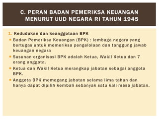 1. Kedudukan dan keanggotaan BPK
 Badan Pemeriksa Keuangan (BPK) : lembaga negara yang
bertugas untuk memeriksa pengelolaan dan tanggung jawab
keuangan negara
 Susunan organisasi BPK adalah Ketua, Wakil Ketua dan 7
orang anggota.
 Ketua dan Wakil Ketua merangkap jabatan sebagai anggota
BPK.
 Anggota BPK memegang jabatan selama lima tahun dan
hanya dapat dipilih kembali sebanyak satu kali masa jabatan.
C. PERAN BADAN PEMERIKSA KEUANGAN
MENURUT UUD NEGARA RI TAHUN 1945
 