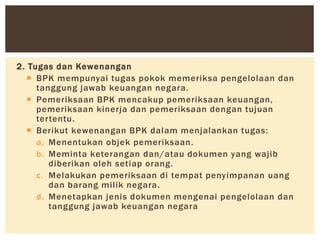 2. Tugas dan Kewenangan
 BPK mempunyai tugas pokok memeriksa pengelolaan dan
tanggung jawab keuangan negara.
 Pemeriksaan BPK mencakup pemeriksaan keuangan,
pemeriksaan kinerja dan pemeriksaan dengan tujuan
tertentu.
 Berikut kewenangan BPK dalam menjalankan tugas:
a. Menentukan objek pemeriksaan.
b. Meminta keterangan dan/atau dokumen yang wajib
diberikan oleh setiap orang.
c. Melakukan pemeriksaan di tempat penyimpanan uang
dan barang milik negara.
d. Menetapkan jenis dokumen mengenai pengelolaan dan
tanggung jawab keuangan negara
 