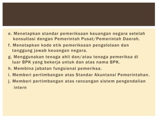 e. Menetapkan standar pemeriksaan keuangan negara setelah
konsultasi dengan Pemerintah Pusat/Pemerintah Daerah.
f. Menetapkan kode etik pemeriksaan pengelolaan dan
tanggung jawab keuangan negara.
g. Menggunakan tenaga ahli dan/atau tenaga pemeriksa di
luar BPK yang bekerja untuk dan atas nama BPK.
h. Membina jabatan fungsional pemeriksa.
i. Memberi pertimbangan atas Standar Akuntansi Pemerintahan.
j. Memberi pertimbangan atas rancangan sistem pengendalian
intern
 