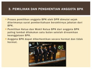  Proses pemilihan anggota BPK oleh DPR dimulai sejak
diterimanya surat pemberitahuan berakhirnya jabatan dari
BPK.
 Pemilihan Ketua dan Wakil Ketua BPK dari anggota BPK
paling lambat dilakukan satu bulan setelah diresmikan
keanggotaan BPK.
 Anggota BPK dapat diberhentikan secara hormat dan tidak
hormat.
3. PEMILIHAN DAN PENGHENTIAN ANGGOTA BPK
 