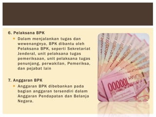 6. Pelaksana BPK
 Dalam menjalankan tugas dan
wewenangnya, BPK dibantu oleh
Pelaksana BPK, seperti Sekretariat
Jenderal, unit pelaksana tugas
pemeriksaan, unit pelaksana tugas
penunjang, perwakilan, Pemeriksa,
dan pejabat lain
7. Anggaran BPK
 Anggaran BPK dibebankan pada
bagian anggaran tersendiri dalam
Anggaran Pendapatan dan Belanja
Negara.
 