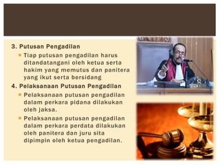 3. Putusan Pengadilan
 Tiap putusan pengadilan harus
ditandatangani oleh ketua serta
hakim yang memutus dan panitera
yang ikut serta bersidang
4. Pelaksanaan Putusan Pengadilan
 Pelaksanaan putusan pengadilan
dalam perkara pidana dilakukan
oleh jaksa.
 Pelaksanaan putusan pengadilan
dalam perkara perdata dilakukan
oleh panitera dan juru sita
dipimpin oleh ketua pengadilan.
 