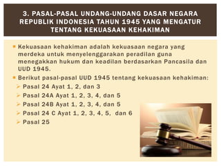 Kekuasaan kehakiman adalah kekuasaan negara yang
merdeka untuk menyelenggarakan peradilan guna
menegakkan hukum dan keadilan berdasarkan Pancasila dan
UUD 1945.
 Berikut pasal-pasal UUD 1945 tentang kekuasaan kehakiman:
 Pasal 24 Ayat 1, 2, dan 3
 Pasal 24A Ayat 1, 2, 3, 4, dan 5
 Pasal 24B Ayat 1, 2, 3, 4, dan 5
 Pasal 24 C Ayat 1, 2, 3, 4, 5, dan 6
 Pasal 25
3. PASAL-PASAL UNDANG-UNDANG DASAR NEGARA
REPUBLIK INDONESIA TAHUN 1945 YANG MENGATUR
TENTANG KEKUASAAN KEHAKIMAN
 