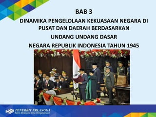 BAB 3
DINAMIKA PENGELOLAAN KEKUASAAN NEGARA DI
PUSAT DAN DAERAH BERDASARKAN
UNDANG UNDANG DASAR
NEGARA REPUBLIK INDONESIA TAHUN 1945
 