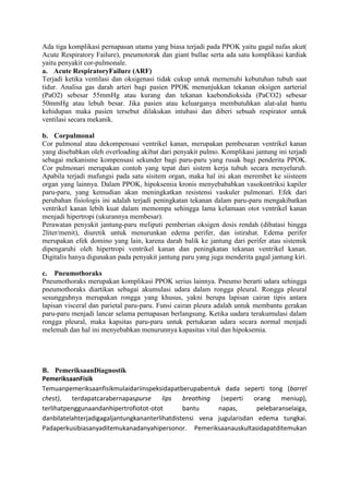 Ada tiga komplikasi pernapasan utama yang biasa terjadi pada PPOK yaitu gagal nafas akut(
Acute Respiratory Failure), pneumotorak dan giant bullae serta ada satu komplikasi kardiak
yaitu penyakit cor-pulmonale.
a. Acute RespiratoryFailure (ARF)
Terjadi ketika ventilasi dan oksigenasi tidak cukup untuk memenuhi kebutuhan tubuh saat
tidur. Analisa gas darah arteri bagi pasien PPOK menunjukkan tekanan oksigen aarterial
(PaO2) sebesar 55mmHg atau kurang dan tekanan kaebondioksida (PaCO2) sebesar
50mmHg atau lebuh besar. Jika pasien atau keluarganya membutuhkan alat-alat bantu
kehidupan maka pasien tersebut dilakukan intubasi dan diberi sebuah respirator untuk
ventilasi secara mekanik.
b. Corpulmonal
Cor pulmonal atau dekompensasi ventrikel kanan, merupakan pembesaran ventrikel kanan
yang disebabkan oleh overloading akibat dari penyakit pulmo. Komplikasi jantung ini terjadi
sebagai mekanisme kompensasi sekunder bagi paru-paru yang rusak bagi penderita PPOK.
Cor pulmonari merupakan contoh yang tepat dari sistem kerja tubuh secara menyeluruh.
Apabila terjadi mafungsi pada satu sisitem organ, maka hal ini akan merembet ke siisteem
organ yang lainnya. Dalam PPOK, hipoksemia kronis menyebababkan vasokontriksi kapiler
paru-paru, yang kemudian akan meningkatkan resistensi vaskuler pulmonari. Efek dari
perubahan fisiologis ini adalah terjadi peningkatan tekanan dalam paru-paru mengakibatkan
ventrikel kanan lebih kuat dalam memompa sehingga lama kelamaan otot ventrikel kanan
menjadi hipertropi (ukurannya membesar).
Perawatan penyakit jantung-paru meliputi pemberian oksigen dosis rendah (dibatasi hingga
2liter/menit), diuretik untuk menurunkan edema perifer, dan istirahat. Edema perifer
merupakan efek domino yang lain, karena darah balik ke jantung dari perifer atau sistemik
dipengaruhi oleh hipertropi ventrikel kanan dan peningkatan tekanan ventrikel kanan.
Digitalis hanya digunakan pada penyakit jantung paru yang juga menderita gagal jantung kiri.
c. Pneumothoraks
Pneumothoraks merupakan komplikasi PPOK serius lainnya. Pneumo berarti udara sehingga
pneumothoraks diartikan sebagai akumulasi udara dalam rongga pleural. Rongga pleural
sesungguhnya merupakan rongga yang khusus, yakni berupa lapisan cairan tipis antara
lapisan visceral dan parietal paru-paru. Funsi cairan pleura adalah untuk membantu gerakan
paru-paru menjadi lancar selama pernapasan berlangsung. Ketika uadara terakumulasi dalam
rongga pleural, maka kapsitas paru-paru untuk pertukaran udara secara normal menjadi
melemah dan hal ini menyebabkan menurunnya kapasitas vital dan hipoksemia.
B. PemeriksaanDiagnostik
PemeriksaanFisik
Temuanpemeriksaanfisikmulaidariinspeksidapatberupabentuk dada seperti tong (barrel
chest), terdapatcarabernapaspurse lips breathing (seperti orang meniup),
terlihatpenggunaandanhipertrofiotot-otot bantu napas, pelebaranselaiga,
danbilatelahterjadigagaljantungkananterlihatdistensi vena jugularisdan edema tungkai.
Padaperkusibiasanyaditemukanadanyahipersonor. Pemeriksaanauskultasidapatditemukan
 