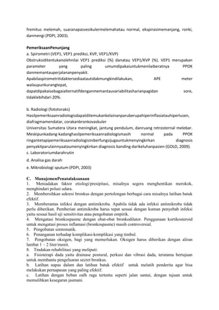fremitus melemah, suaranapasvesikulermelemahatau normal, ekspirasimemanjang, ronki,
danmengi (PDPI, 2003).
PemeriksaanPenunjang
a. Spirometri (VEP1, VEP1 prediksi, KVP, VEP1/KVP)
Obstruksiditentukanolehnilai VEP1 prediksi (%) danatau VEP1/KVP (%). VEP1 merupakan
parameter yang paling umumdipakaiuntukmenilaiberatnya PPOK
danmemantauperjalananpenyakit.
Apabilaspirometritidaktersediaatautidakmungkindilakukan, APE meter
walaupunkurangtepat,
dapatdipakaisebagaialternatifdenganmemantauvariabilitasharianpagidan sore,
tidaklebihdari 20%.
b. Radiologi (fototoraks)
Hasilpemeriksaanradiologisdapatditemukankelainanparuberupahiperinflasiatauhiperlusen,
diafragmamendatar, corakanbronkovaskuler
Universitas Sumatera Utara meningkat, jantung pendulum, danruang retrosternal melebar.
Meskipunkadang-kadanghasilpemeriksaanradiologismasih normal pada PPOK
ringantetapipemeriksaanradiologisiniberfungsijugauntukmenyingkirkan diagnosis
penyakitparulainnyaataumenyingkirkan diagnosis banding darikeluhanpasien (GOLD, 2009).
c. Laboratoriumdarahrutin
d. Analisa gas darah
e. Mikrobiologi sputum (PDPI, 2003)
C. ManajemenPenatalaksanaan
1. Meniadakan faktor etiologi/presipitasi, misalnya segera menghentikan merokok,
menghindari polusi udara.
2. Membersihkan sekresi bronkus dengan pertolongan berbagai cara misalnya latihan batuk
efektif.
3. Memberantas infeksi dengan antimikroba. Apabila tidak ada infeksi antimikroba tidak
perlu diberikan. Pemberian antimikroba harus tepat sesuai dengan kuman penyebab infeksi
yaitu sesuai hasil uji sensitivitas atau pengobatan empirik.
4. Mengatasi bronkospasme dengan obat-obat bronkodilator. Penggunaan kortikosteroid
untuk mengatasi proses inflamasi (bronkospasme) masih controversial.
5. Pengobatan simtomatik.
6. Penanganan terhadap komplikasi-komplikasi yang timbul.
7. Pengobatan oksigen, bagi yang memerlukan. Oksigen harus diberikan dengan aliran
lambat 1 – 2 liter/menit.
8. Tindakan rehabilitasi yang meliputi:
a. Fisioterapi dada yaitu drainase postural, perkusi dan vibrasi dada, terutama bertujuan
untuk membantu pengeluaran secret bronkus.
b. Latihan napas dalam dan latihan batuk efektif untuk melatih penderita agar bisa
melakukan pernapasan yang paling efektif.
c. Latihan dengan beban oalh raga tertentu seperti jalan santai, dengan tujuan untuk
memulihkan kesegaran jasmani.
 