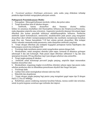 d. Vocational guidance (bimbingan pekerjaan), yaitu usaha yang dilakukan terhadap
penderita dapat kembali mengerjakan pekerjaan semula.
Pathogenesis Penatalaksanaan (Medis)
1. Pencegahan : Mencegah kebiasaan merokok, infeksi, dan polusi udara
2. Terapi eksaserbasi akut di lakukan dengan :
a. Antibiotik, karena eksaserbasi akut biasanya disertai infeksi
Infeksi ini umumnya disebabkan oleh Haemophilus Influenza dan StreptococcusPneumonia,
maka digunakan ampisilin atau eritromisin. Augmentin (amoksilin danasam klavulanat) dapat
diberikan jika kuman penyebab infeksinya adalahHaemophilus Influenza. Pemberian
antibiotik seperti kotrimaksasol, amoksisilin, ataudoksisiklin pada pasien yang mengalami
eksaserbasi akut terbukti mempercepatpenyembuhan dan membantu mempercepat kenaikan
peak flow rate. Namun hanyadalam 7-10 hari selama periode eksaserbasi. Bila terdapat
infeksi sekunder atautanda-tanda pneumonia, maka dianjurkan antibiotik yang kuat.
b. Terapi oksigen diberikan jika terdapata kegagalan pernapasan karena hiperkapnia dan
berkurangnya sensitivitas terhadap CO2
c. Fisioterapi dada membantu pasien untuk mengelurakan sputum dengan baik.
3. Bronkodilator, untuk mengatasi obstruksi jalan napas, termasuk di dalamnya golongan
adrenergik b dan anti kolinergik. Pada pasien dapat diberikan salbutamol 5 mg dan atau
ipratopium bromida 250 mg diberikan tiap 6 jam dengan nebulizer atau aminofilin .
4. Terapi jangka panjang di lakukan :
a. Antibiotik untuk kemoterapi preventif jangka panjang, ampisilin dapat menurunkan
kejadian eksaserbasi akut.
b. Bronkodilator, tergantung tingkat reversibilitas obstruksi saluran napas tiap pasien maka
sebelum pemberian obat ini dibutuhkan pemeriksaan obyektif dari fungsi faal paru.
c. Fisioterapi dada.
d. Latihan fisik untuk meningkatkan toleransi aktivitas fisik
e. Mukolitik dan ekspektoran
f. Terapi oksigen jangka panjang bagi pasien yang mengalami gagal napas tipe II dengan
PaO2 (7,3 Pa (55 MMHg)
g. Rehabilitasi, pasien cenderung menemui kesulitan bekerja, merasa sendiri dan terisolasi,
untuk itu perlu kegiatan sosialisasi agar terhindar dari depresi.
 
