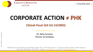 2017©FARDALAW–Allrightsreserved
CORPORATE ACTION ≠ PHK
(Telaah Pasal 163 UU 13/2003)
SOHO Pancoran South Jakarta, North Wing Noble 1102, Jl. MT Haryono Kav. 2-3 Pancoran Jakarta Selatan 12810, Indonesia
Telp. (021) 80625809 / 0811157937, website: www.fardalaw.com E-mail: office@fardalaw.com
FARIANTO & DARMANTO
LAW FIRM
15 Aug 2018, Jakarta
2018©FARDALAW–Allrightreserved
Dr. Willy Farianto
Partner at Fardalaw
 