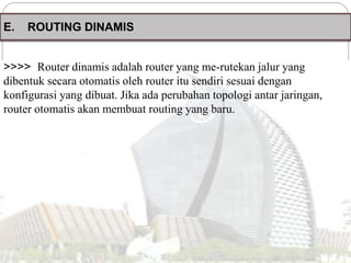 E. ROUTING DINAMIS
>>>> Router dinamis adalah router yang me-rutekan jalur yang
dibentuk secara otomatis oleh router itu sendiri sesuai dengan
konfigurasi yang dibuat. Jika ada perubahan topologi antar jaringan,
router otomatis akan membuat routing yang baru.
 