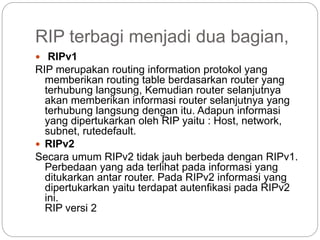 RIP terbagi menjadi dua bagian,
 RIPv1
RIP merupakan routing information protokol yang
memberikan routing table berdasarkan router yang
terhubung langsung, Kemudian router selanjutnya
akan memberikan informasi router selanjutnya yang
terhubung langsung dengan itu. Adapun informasi
yang dipertukarkan oleh RIP yaitu : Host, network,
subnet, rutedefault.
 RIPv2
Secara umum RIPv2 tidak jauh berbeda dengan RIPv1.
Perbedaan yang ada terlihat pada informasi yang
ditukarkan antar router. Pada RIPv2 informasi yang
dipertukarkan yaitu terdapat autenfikasi pada RIPv2
ini.
RIP versi 2
 