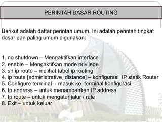 PERINTAH DASAR ROUTING
Berikut adalah daftar perintah umum. Ini adalah perintah tingkat
dasar dan paling umum digunakan:
1. no shutdown – Mengaktifkan interface
2. enable – Mengaktifkan mode privilege
3. sh ip route – melihat tabel ip routing
4. ip route [administrative_distance] – konfigurasi IP statik Router
5. Configure terminal - masuk ke terminal konfigurasi
6. Ip address – untuk menambahkan IP address
7. Ip route – untuk mengatur jalur / rute
8. Exit – untuk keluar
 