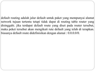 default routing adalah jalur default untuk paket yang mempunyai alamat
network tujuan tertentu tetapi tidak dapat di routing table router yang
disinggahi. jika terdapat default route yang diset pada router tersebut,
maka peket tersebut akan mengikuti rute default yang telah di terapkan.
biasanya default route didefinisikan dengan alamat : 0.0.0.0/0.
 