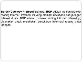 Border Gateway Protocol disingkat BGP adalah inti dari protokol
routing Internet. Protocol ini yang menjadi backbone dari jaringan
Internet dunia. BGP adalah protokol routing inti dari Internet yg
digunakan untuk melakukan pertukaran informasi routing antar
jaringan
 