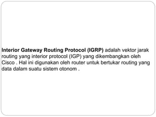 Interior Gateway Routing Protocol (IGRP) adalah vektor jarak
routing yang interior protocol (IGP) yang dikembangkan oleh
Cisco . Hal ini digunakan oleh router untuk bertukar routing yang
data dalam suatu sistem otonom .
 