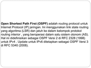 Open Shortest Path First (OSPF) adalah routing protocol untuk
Internet Protocol (IP) jaringan. Ini menggunakan link state routing
yang algoritma (LSR) dan jatuh ke dalam kelompok protokol
routing interior , yang beroperasi dalam satu sistem otonom (AS).
Hal ini didefinisikan sebagai OSPF Versi 2 di RFC 2328 (1998)
untuk IPv4 . Update untuk IPv6 ditetapkan sebagai OSPF Versi 3
di RFC 5340 (2008).
 