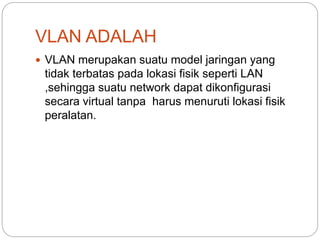 VLAN ADALAH
 VLAN merupakan suatu model jaringan yang
tidak terbatas pada lokasi fisik seperti LAN
,sehingga suatu network dapat dikonfigurasi
secara virtual tanpa harus menuruti lokasi fisik
peralatan.
 