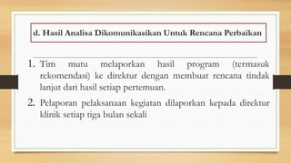 d. Hasil Analisa Dikomunikasikan Untuk Rencana Perbaikan
1. Tim mutu melaporkan hasil program (termasuk
rekomendasi) ke direktur dengan membuat rencana tindak
lanjut dari hasil setiap pertemuan.
2. Pelaporan pelaksanaan kegiatan dilaporkan kepada direktur
klinik setiap tiga bulan sekali
 