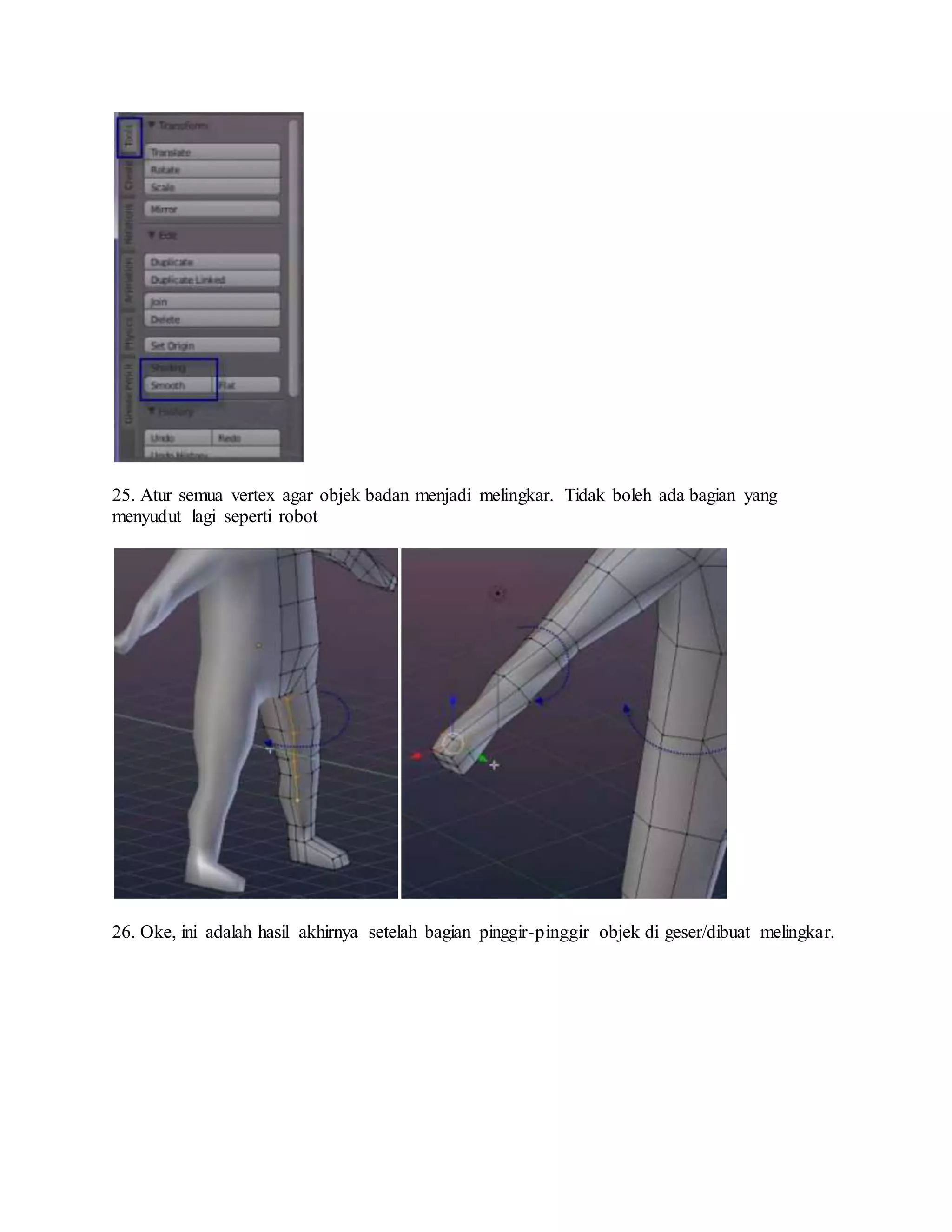 25. Atur semua vertex agar objek badan menjadi melingkar. Tidak boleh ada bagian yang
menyudut lagi seperti robot
26. Oke, ini adalah hasil akhirnya setelah bagian pinggir-pinggir objek di geser/dibuat melingkar.
 