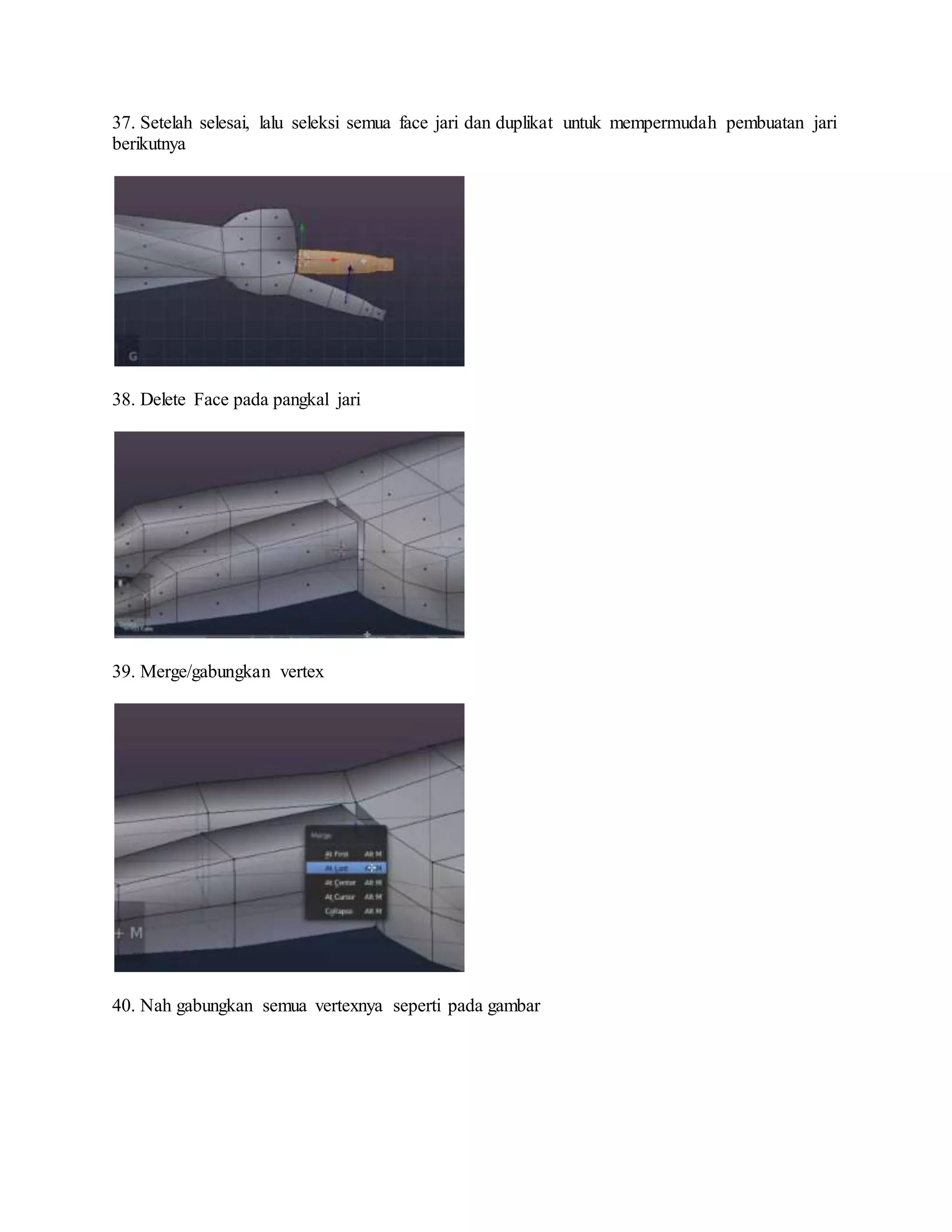 37. Setelah selesai, lalu seleksi semua face jari dan duplikat untuk mempermudah pembuatan jari
berikutnya
38. Delete Face pada pangkal jari
39. Merge/gabungkan vertex
40. Nah gabungkan semua vertexnya seperti pada gambar
 