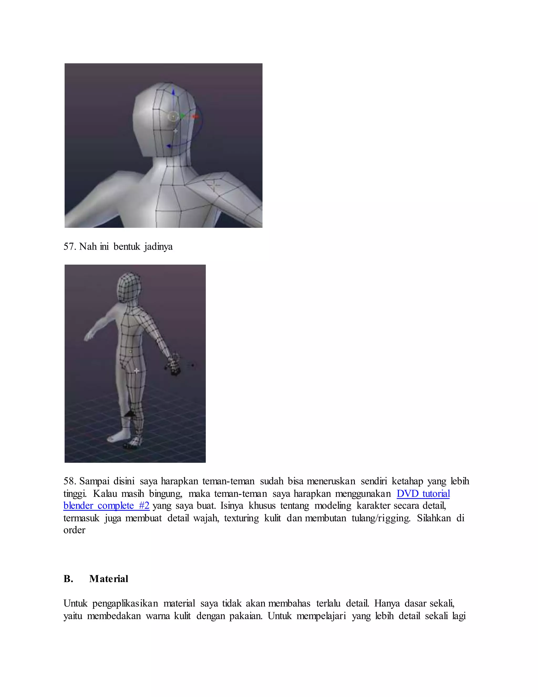 57. Nah ini bentuk jadinya
58. Sampai disini saya harapkan teman-teman sudah bisa meneruskan sendiri ketahap yang lebih
tinggi. Kalau masih bingung, maka teman-teman saya harapkan menggunakan DVD tutorial
blender complete #2 yang saya buat. Isinya khusus tentang modeling karakter secara detail,
termasuk juga membuat detail wajah, texturing kulit dan membutan tulang/rigging. Silahkan di
order
B. Material
Untuk pengaplikasikan material saya tidak akan membahas terlalu detail. Hanya dasar sekali,
yaitu membedakan warna kulit dengan pakaian. Untuk mempelajari yang lebih detail sekali lagi
 
