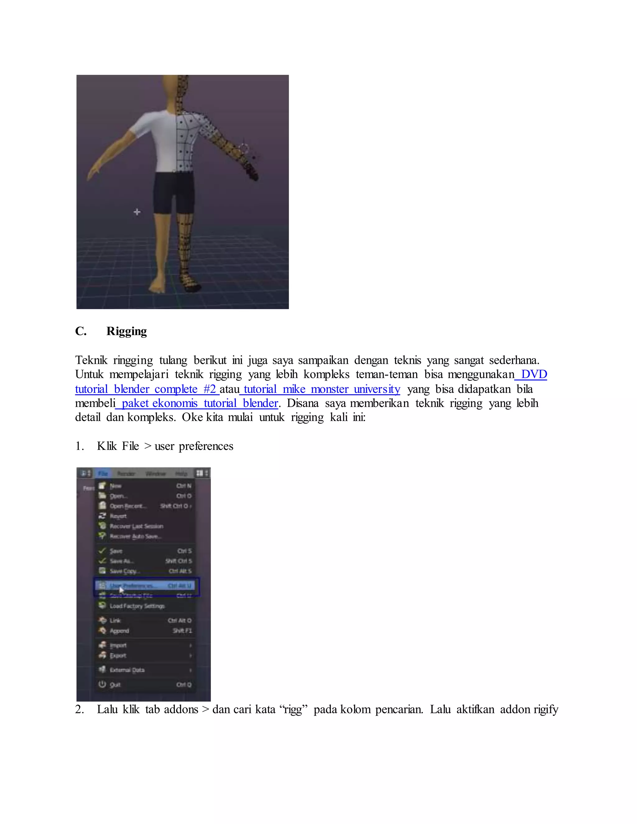 C. Rigging
Teknik ringging tulang berikut ini juga saya sampaikan dengan teknis yang sangat sederhana.
Untuk mempelajari teknik rigging yang lebih kompleks teman-teman bisa menggunakan DVD
tutorial blender complete #2 atau tutorial mike monster university yang bisa didapatkan bila
membeli paket ekonomis tutorial blender. Disana saya memberikan teknik rigging yang lebih
detail dan kompleks. Oke kita mulai untuk rigging kali ini:
1. Klik File > user preferences
2. Lalu klik tab addons > dan cari kata “rigg” pada kolom pencarian. Lalu aktifkan addon rigify
 