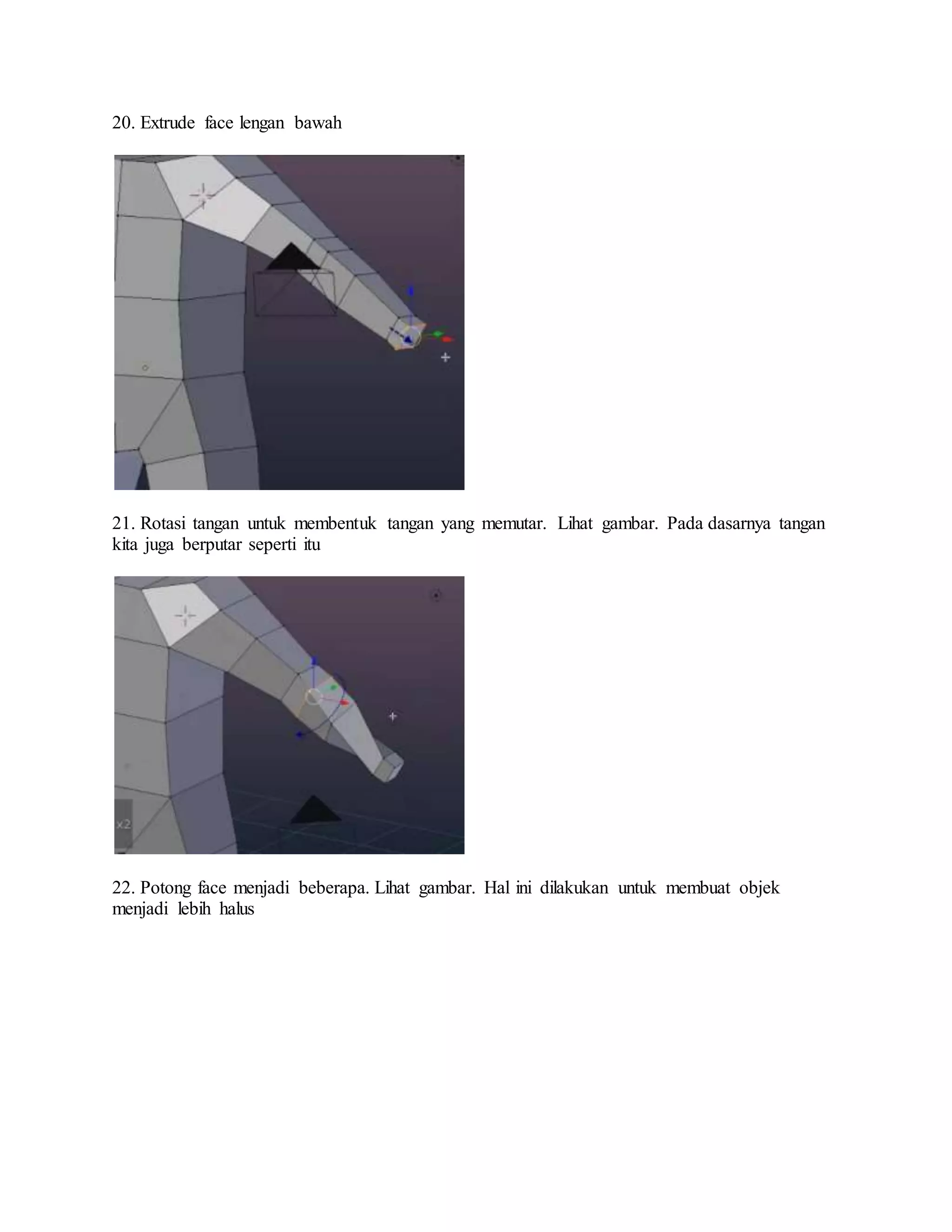 20. Extrude face lengan bawah
21. Rotasi tangan untuk membentuk tangan yang memutar. Lihat gambar. Pada dasarnya tangan
kita juga berputar seperti itu
22. Potong face menjadi beberapa. Lihat gambar. Hal ini dilakukan untuk membuat objek
menjadi lebih halus
 