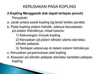 2.Kopling Menggesek (tak dapat terlepas penuh)
Penyebab:
a. Jarak antara pedal kopling dg.lantai terlalu pendek.
b. Pada kopling sistem hidrolik, adanya kerusakaan
pd.sistem hidroliknya, misal karena:
1) Kekurangan minyak kopling
2) Kerusakan pd.piston silinder utama dan/atau
silinder pelepas.
3) Terdapat udara/uap di dalam sistem hidroliknya
c. Kerusakan pd.permukaan plat kopling
d. Keausan pd.silinder pelepas dan/atau bantalan pelepas
kopling
 
