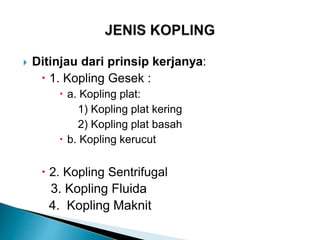  Ditinjau dari prinsip kerjanya:
 1. Kopling Gesek :
 a. Kopling plat:
1) Kopling plat kering
2) Kopling plat basah
 b. Kopling kerucut
 2. Kopling Sentrifugal
3. Kopling Fluida
4. Kopling Maknit
 