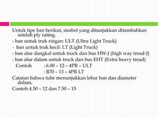 Untuk tipe ban berikut, simbol yang ditunjukkan ditambahkan
setelah ply rating.
- ban untuk truk ringan: ULT (Ultra Light Truck)
- ban untuk truk kecil: LT (Light Truck)
- ban alur dangkal untuk truck dan bus HW-J (high way tread-J)
- ban alur dalam untuk truck dan bus EHT (Extra heavy tread)
Contoh : 6.00 – 12 – 4PR – ULT
: B70 – 13 – 4PR LT
Catatan bahwa tube menunjukkan lebar ban dan diameter
dalam,
Contoh 4.50 – 12 dan 7.50 – 15
 