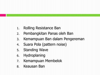1. Rolling Resistance Ban
2. Pembangkitan Panas oleh Ban
3. Kemampuan Ban dalam Pengereman
4. Suara Pola (pattern noise)
5. Standing Wave
6. Hydroplaning
7. Kemampuan Membelok
8. Keausan Ban
 