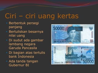 Ciri – ciri uang kertas
Berbentuk persegi
panjang
Bertuliskan besarnya
nilai uang
Di sudut ada gambar
lambang negara
Garuda Pancasila
Di bagian atas tertulis
bank Indonesia
Ada tanda tangan
Gubernur BI