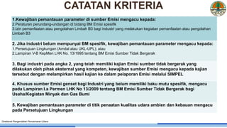 1. Kewajiban pemantauan parameter di sumber Emisi mengacu
kepada:
2.
3.
1.Kewajiban pemantauan parameter di sumber Emisi mengacu kepada:
2.Peraturan perundang-undangan di bidang BM Emisi spesifik
3.Izin pemanfaatan atau pengolahan Limbah B3 bagi industri yang melakukan kegiatan pemanfaatan atau pengolahan
Limbah B3
2. Jika industri belum mempunyai BM spesifik, kewajiban pemantauan parameter mengacu kepada:
1.Persetujuan Lingkungan (Amdal atau UKL-UPL); atau
2.Lampiran V-B KepMen LHK No. 13/1995 tentang BM Emisi Sumber Tidak Bergerak
3. Bagi industri pada angka 2, yang telah memiliki kajian Emisi sumber tidak bergerak yang
dilakukan oleh pihak eksternal yang kompeten, kewajiban sumber Emisi mengacu kepada kajian
tersebut dengan melampirkan hasil kajian ke dalam pelaporan Emisi melalui SIMPEL
4. Khusus sumber Emisi genset bagi Industri yang belum memiliki baku mutu spesifik, mengacu
pada Lampiran I.a Permen LHK No 13/2009 tentang BM Emisi Sumber Tidak Bergerak bagi
Usaha/Kegiatan Minyak dan Gas Bumi
5. Kewajiban pemantauan parameter di titik penaatan kualitas udara ambien dan kebauan mengacu
pada Persetujuan Lingkungan
Direktorat Pengendalian Pencemaran Udara
CATATAN KRITERIA
 
