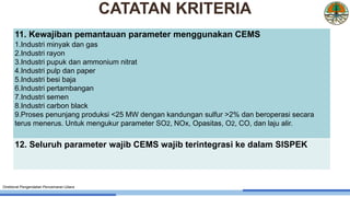 11. Kewajiban pemantauan parameter menggunakan CEMS
1.Industri minyak dan gas
2.Industri rayon
3.Industri pupuk dan ammonium nitrat
4.Industri pulp dan paper
5.Industri besi baja
6.Industri pertambangan
7.Industri semen
8.Industri carbon black
9.Proses penunjang produksi <25 MW dengan kandungan sulfur >2% dan beroperasi secara
terus menerus. Untuk mengukur parameter SO2, NOx, Opasitas, O2, CO, dan laju alir.
12. Seluruh parameter wajib CEMS wajib terintegrasi ke dalam SISPEK
Direktorat Pengendalian Pencemaran Udara
CATATAN KRITERIA
 